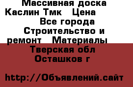 Массивная доска Каслин Тмк › Цена ­ 2 000 - Все города Строительство и ремонт » Материалы   . Тверская обл.,Осташков г.